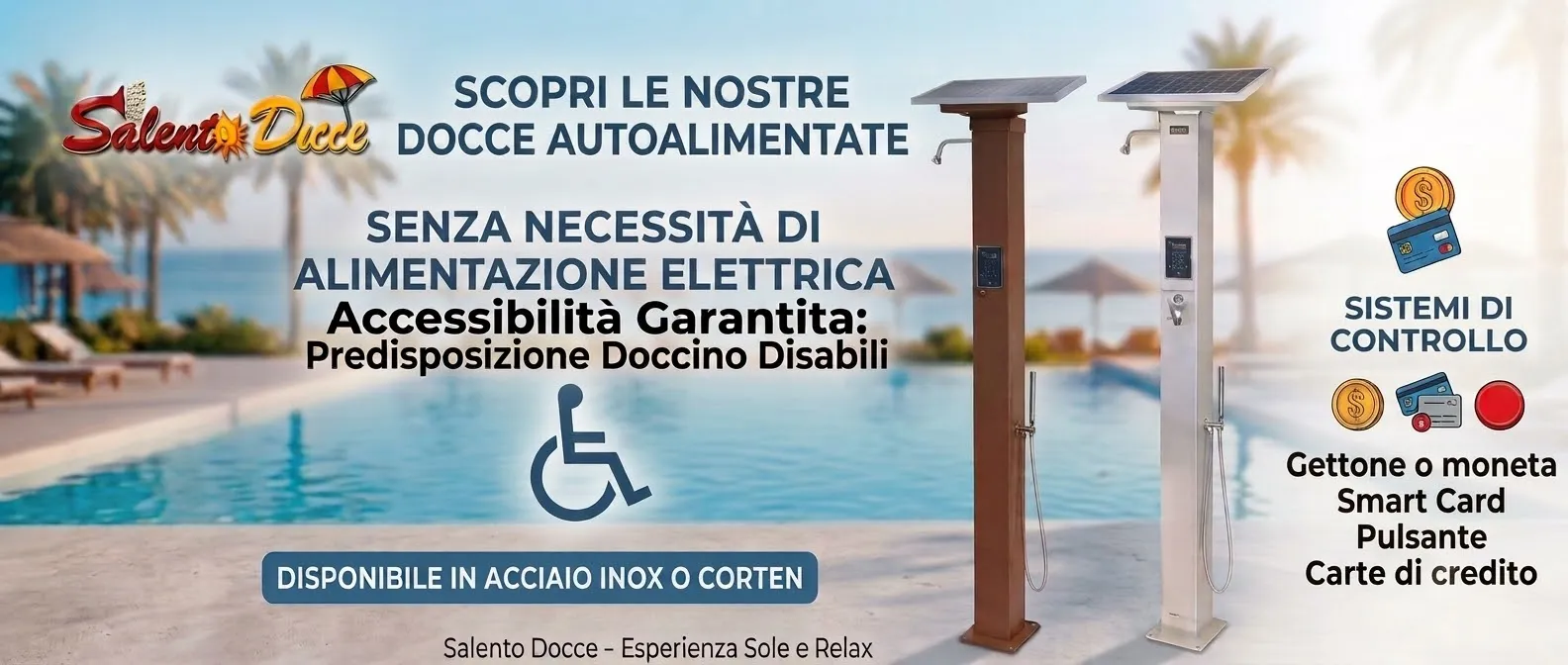 Banner Docce Autolimentate Salento Docce Inox e Corten Banner promozionale Salento Docce: docce da esterno auutoalimentate senza necessità di alimentazione elettrica, disponibili in acciaio Inox e Corten, con gestione a gettoniera, smart card, pulsante e carta di credito, predisposte per disabili